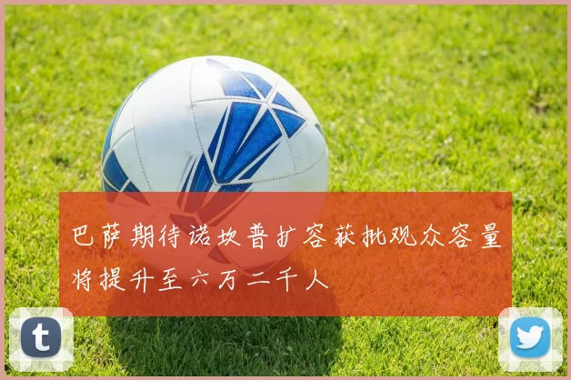 巴萨期待诺坎普扩容获批观众容量将提升至六万二千人
