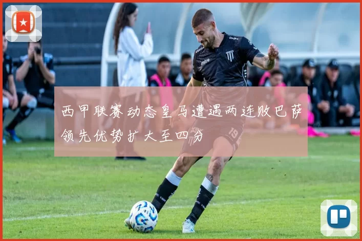 西甲联赛动态皇马遭遇两连败巴萨领先优势扩大至四分