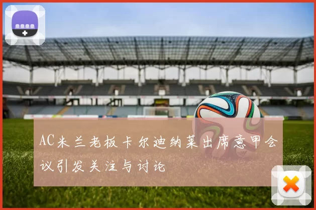 AC米兰老板卡尔迪纳莱出席意甲会议引发关注与讨论