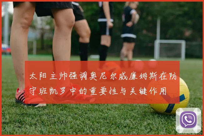 太阳主帅强调奥尼尔威廉姆斯在防守班凯罗中的重要性与关键作用